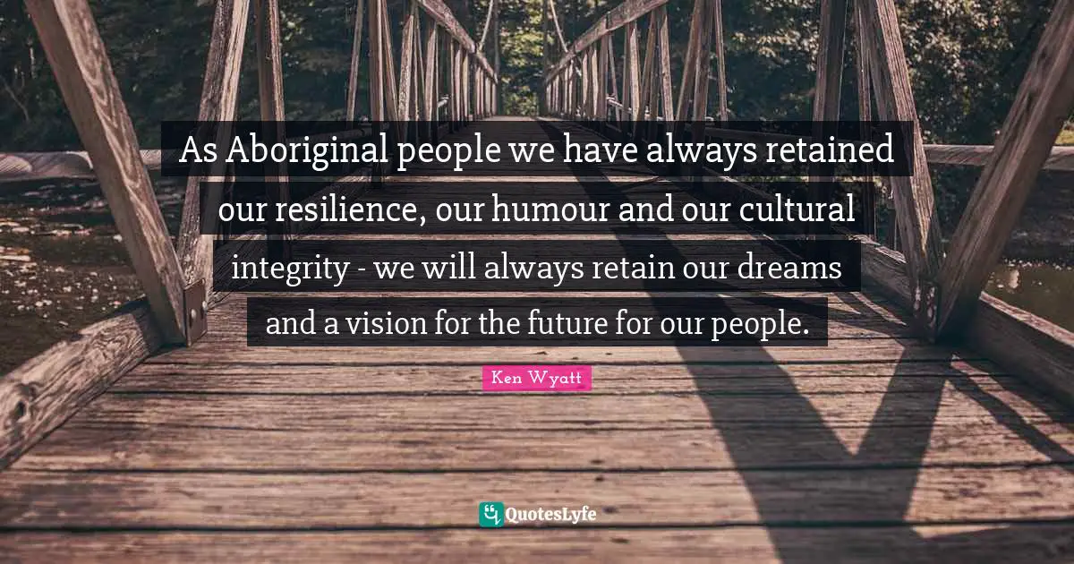 As Aboriginal people we have always retained our resilience, our humour and our cultural integrity - we will always retain our dreams and a vision for the future for our people.