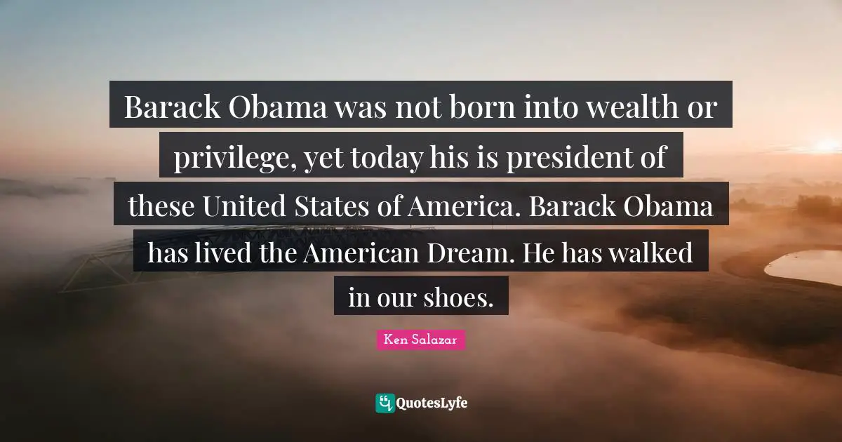 Ken Salazar Quotes: "Barack Obama was not born into wealth or privilege, yet today his is president of these United States of America. Barack Obama has lived the American Dream. He has walked in our shoes."