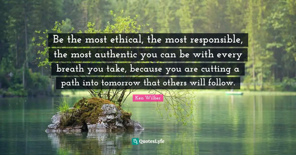 Ethical Quotes: "Be the most ethical, the most responsible, the most authentic you can be with every breath you take, because you are cutting a path into tomorrow that others will follow."