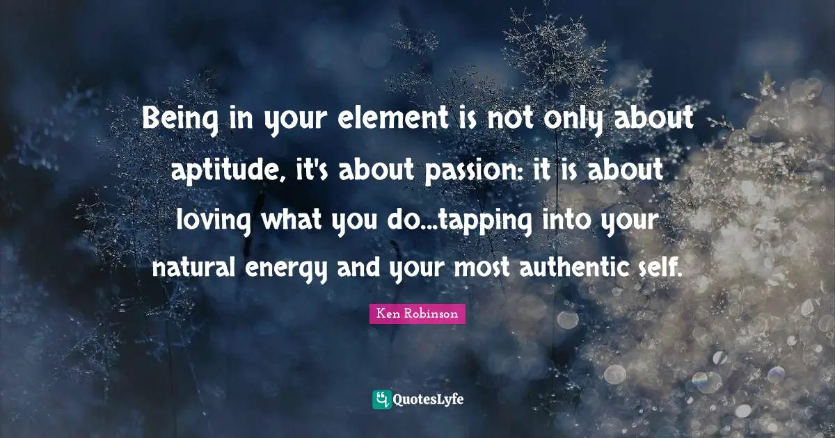 Being in your element is not only about aptitude, it's about passion: it is about loving what you do...tapping into your natural energy and your most authentic self.
