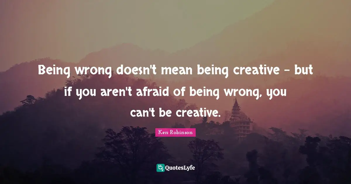 Being wrong doesn't mean being creative - but if you aren't afraid of being wrong, you can't be creative.