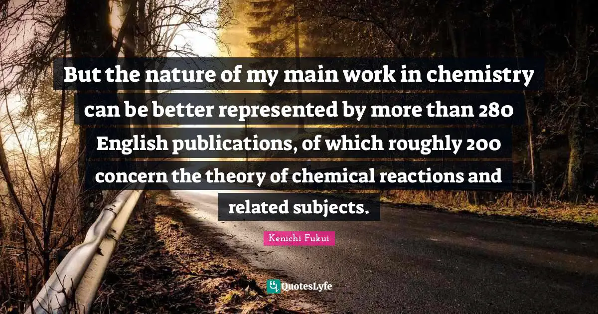 Kenichi Fukui Quotes: But the nature of my main work in chemistry can be better represented by more than 280 English publications, of which roughly 200 concern the theory of chemical reactions and related subjects.