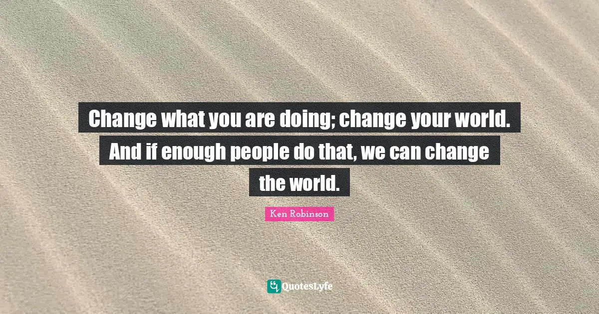 Change what you are doing; change your world. And if enough people do that, we can change the world.