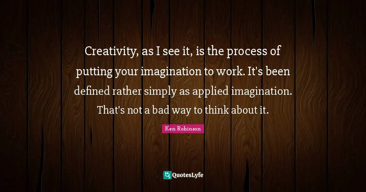 Creativity, as I see it, is the process of putting your imagination to work. It's been defined rather simply as applied imagination. That's not a bad way to think about it.