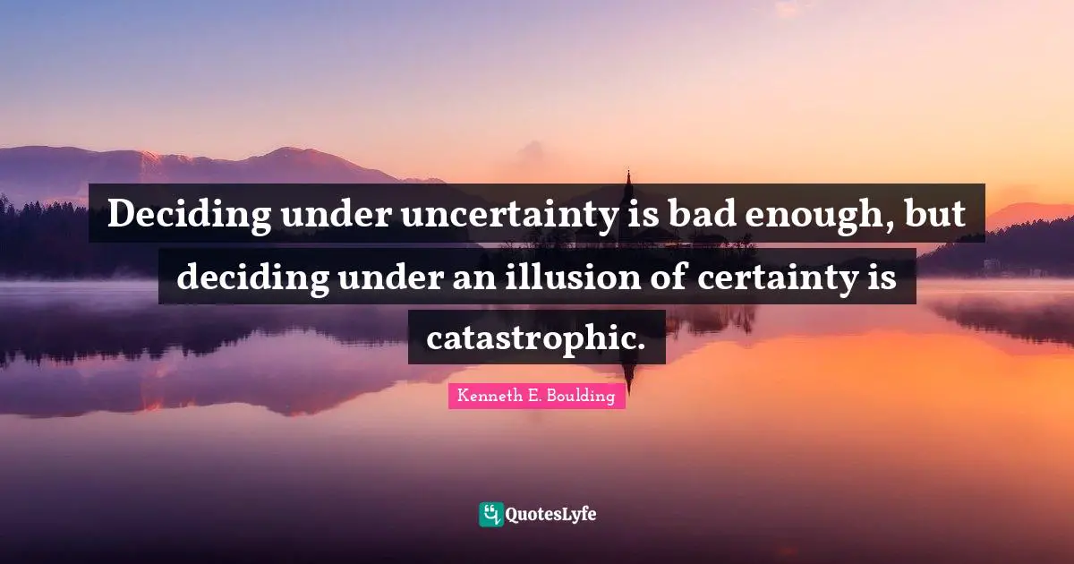 Deciding under uncertainty is bad enough, but deciding under an illusion of certainty is catastrophic.