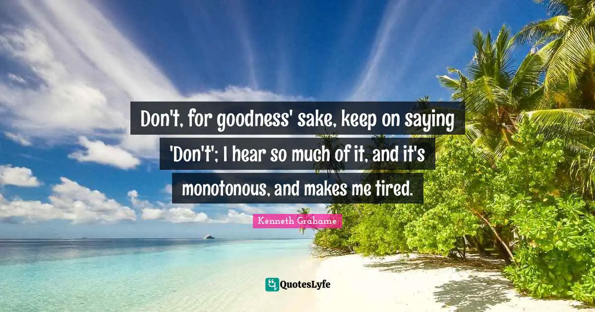 Don't, for goodness' sake, keep on saying 'Don't'; I hear so much of it, and it's monotonous, and makes me tired.