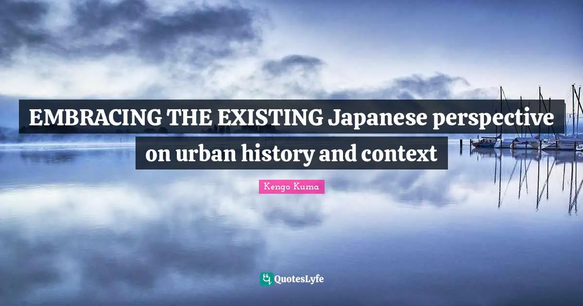 Kengo Kuma Quotes: "EMBRACING THE EXISTING Japanese perspective on urban history and context"
