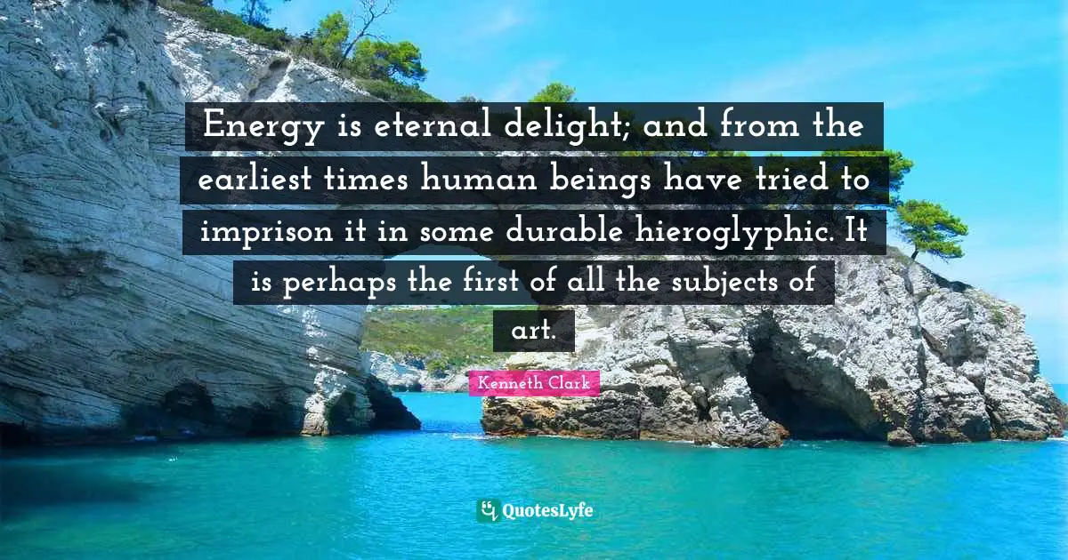 Energy is eternal delight; and from the earliest times human beings have tried to imprison it in some durable hieroglyphic. It is perhaps the first of all the subjects of art.