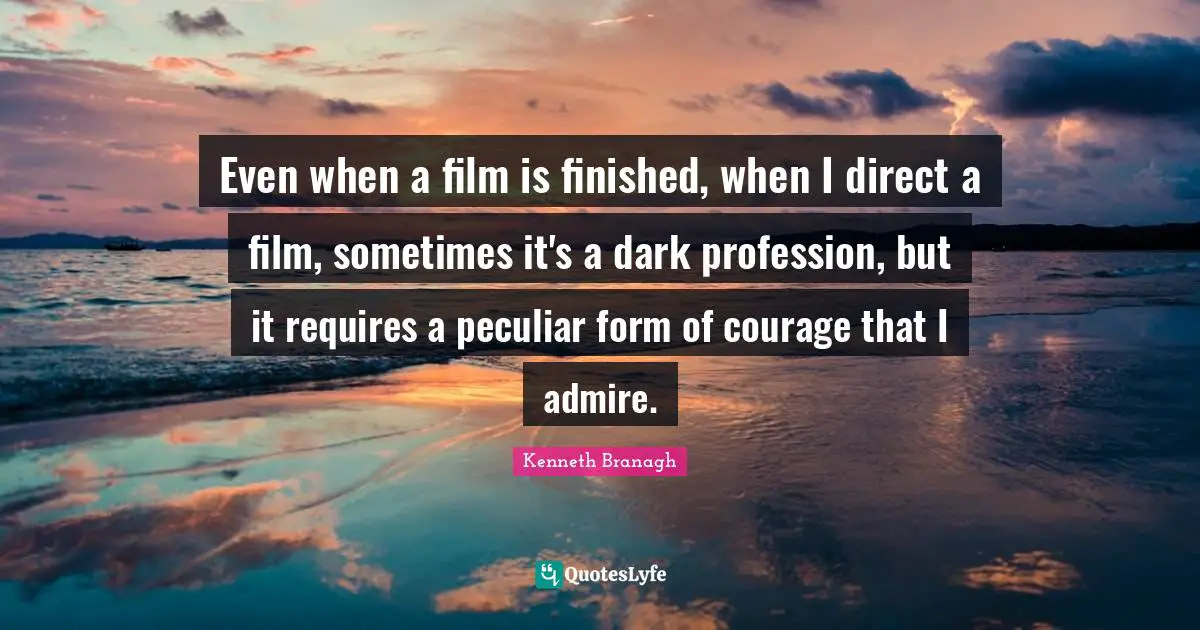 Even when a film is finished, when I direct a film, sometimes it's a dark profession, but it requires a peculiar form of courage that I admire.