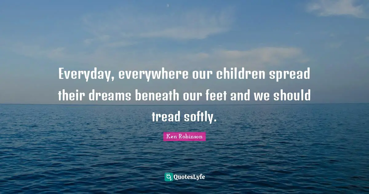 Everyday, everywhere our children spread their dreams beneath our feet and we should tread softly.