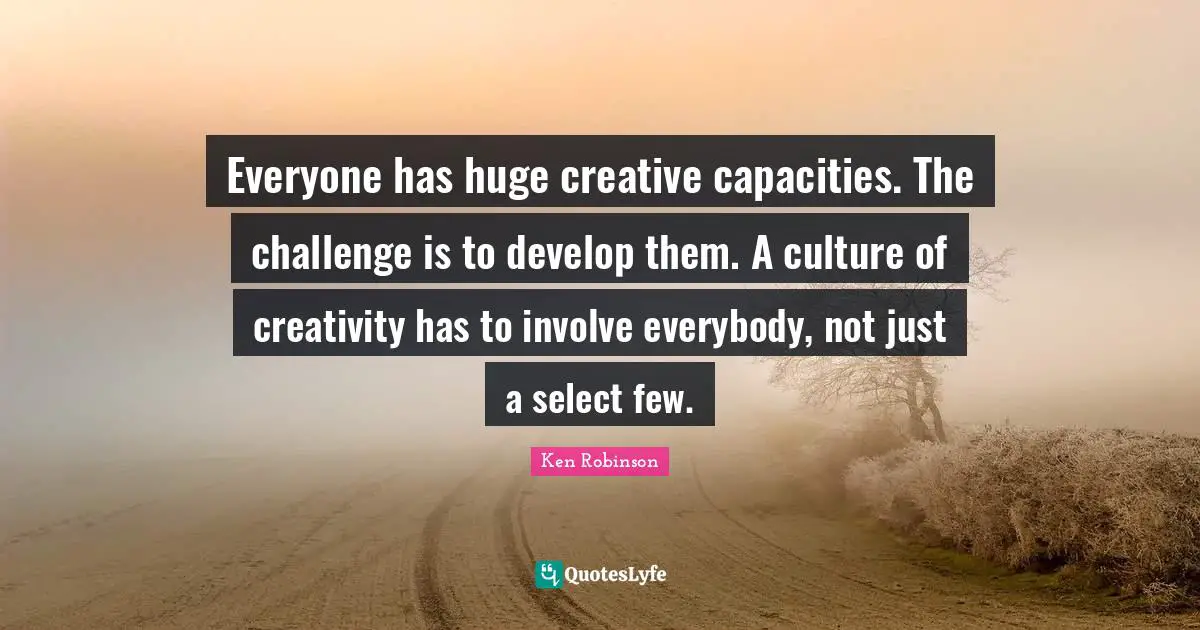 Everyone has huge creative capacities. The challenge is to develop them. A culture of creativity has to involve everybody, not just a select few.