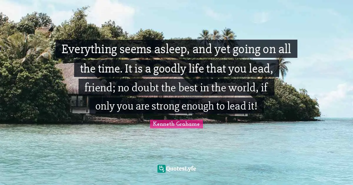 Everything seems asleep, and yet going on all the time. It is a goodly life that you lead, friend; no doubt the best in the world, if only you are strong enough to lead it!