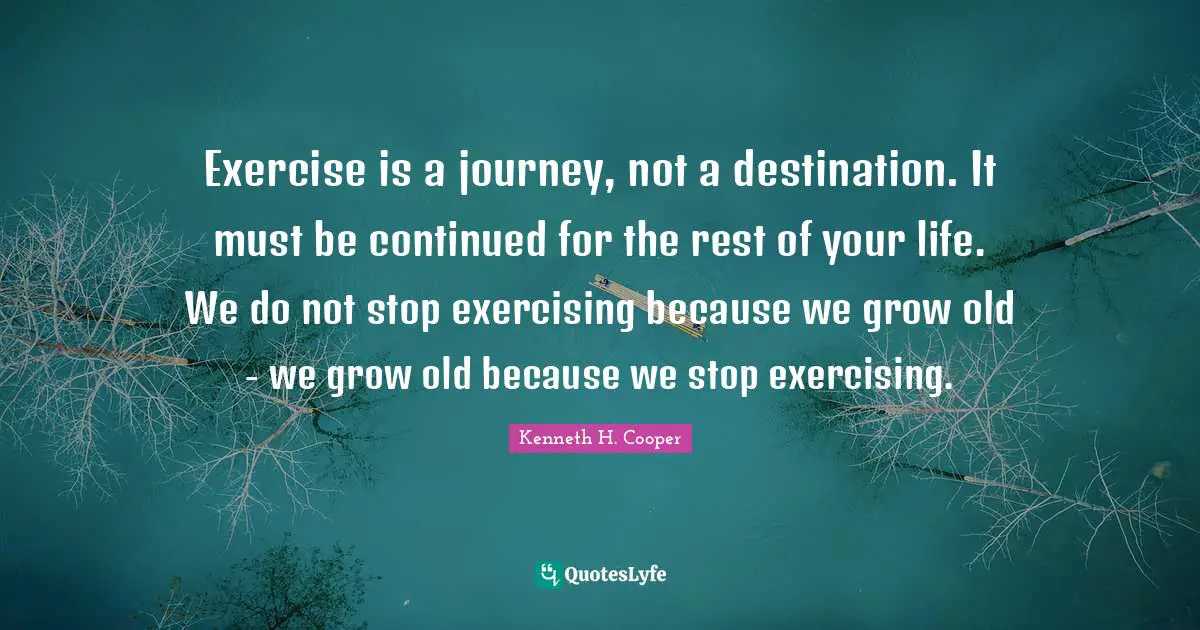 Exercise is a journey, not a destination. It must be continued for the rest of your life. We do not stop exercising because we grow old - we grow old because we stop exercising.