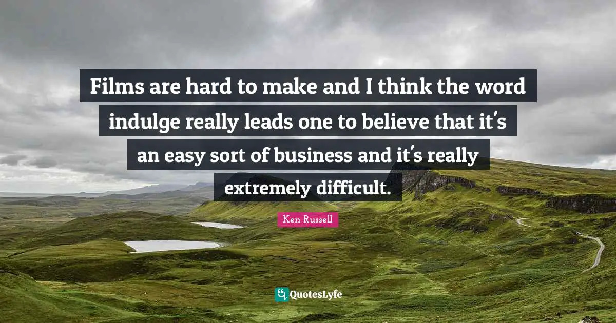 Films are hard to make and I think the word indulge really leads one to believe that it's an easy sort of business and it's really extremely difficult.