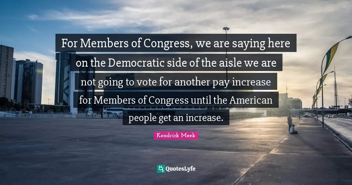 For Members of Congress, we are saying here on the Democratic side of the aisle we are not going to vote for another pay increase for Members of Congress until the American people get an increase.