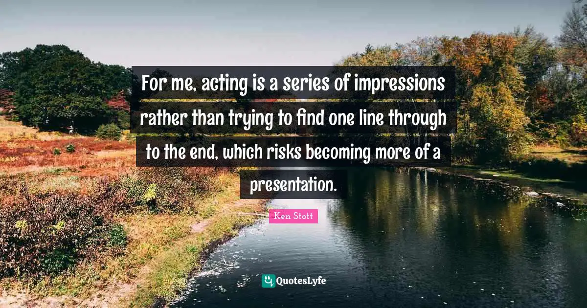 For me, acting is a series of impressions rather than trying to find one line through to the end, which risks becoming more of a presentation.
