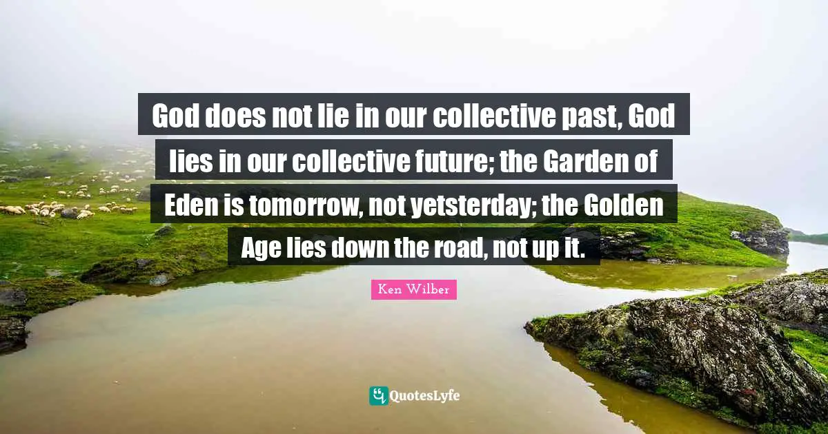 Ken Wilber Quotes: "God does not lie in our collective past, God lies in our collective future; the Garden of Eden is tomorrow, not yetsterday; the Golden Age lies down the road, not up it."