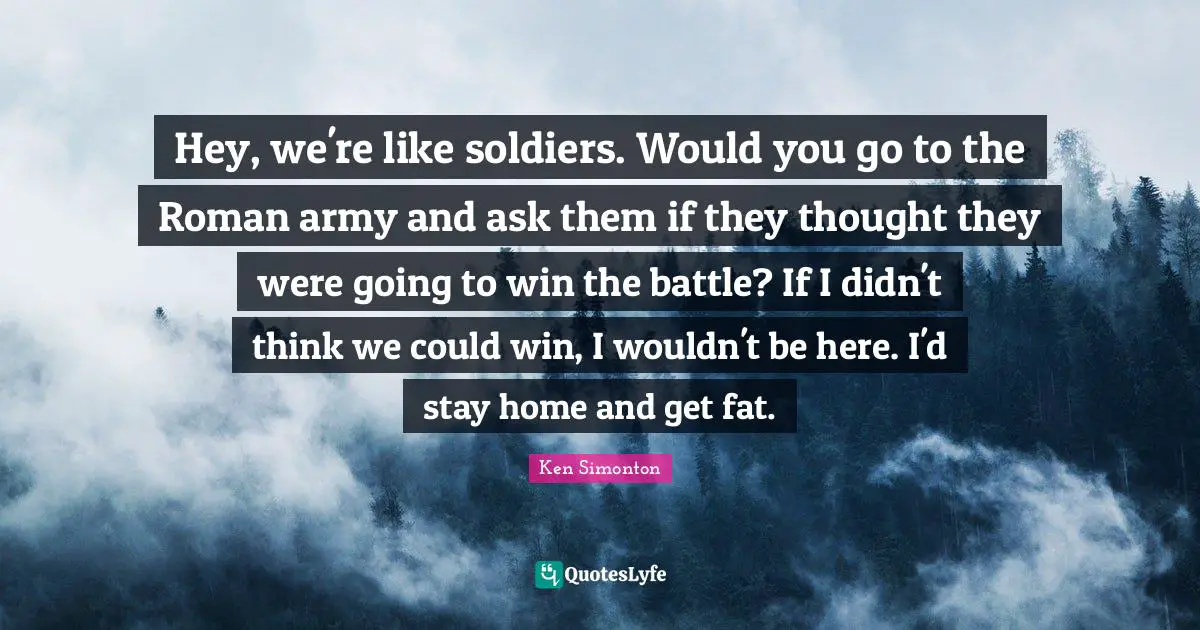 Hey, we're like soldiers. Would you go to the Roman army and ask them if they thought they were going to win the battle? If I didn't think we could win, I wouldn't be here. I'd stay home and get fat.