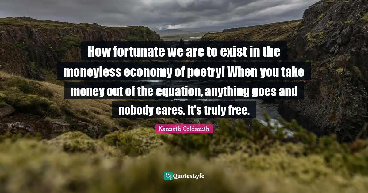 How fortunate we are to exist in the moneyless economy of poetry! When you take money out of the equation, anything goes and nobody cares. It's truly free.