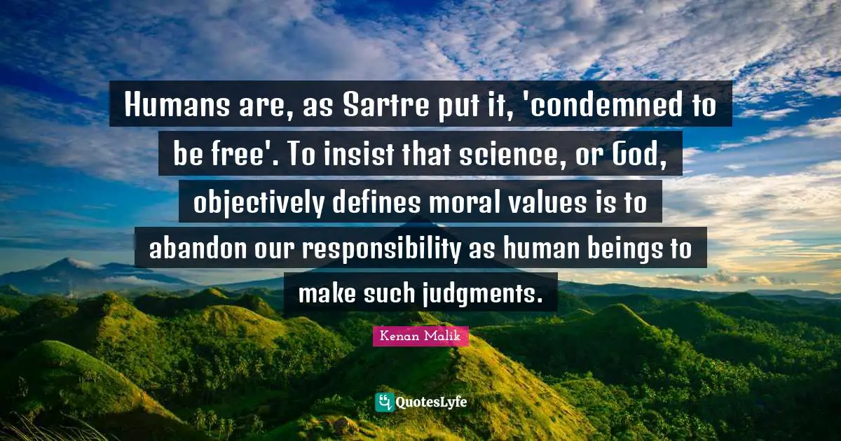 Humans are, as Sartre put it, 'condemned to be free'. To insist that science, or God, objectively defines moral values is to abandon our responsibility as human beings to make such judgments.
