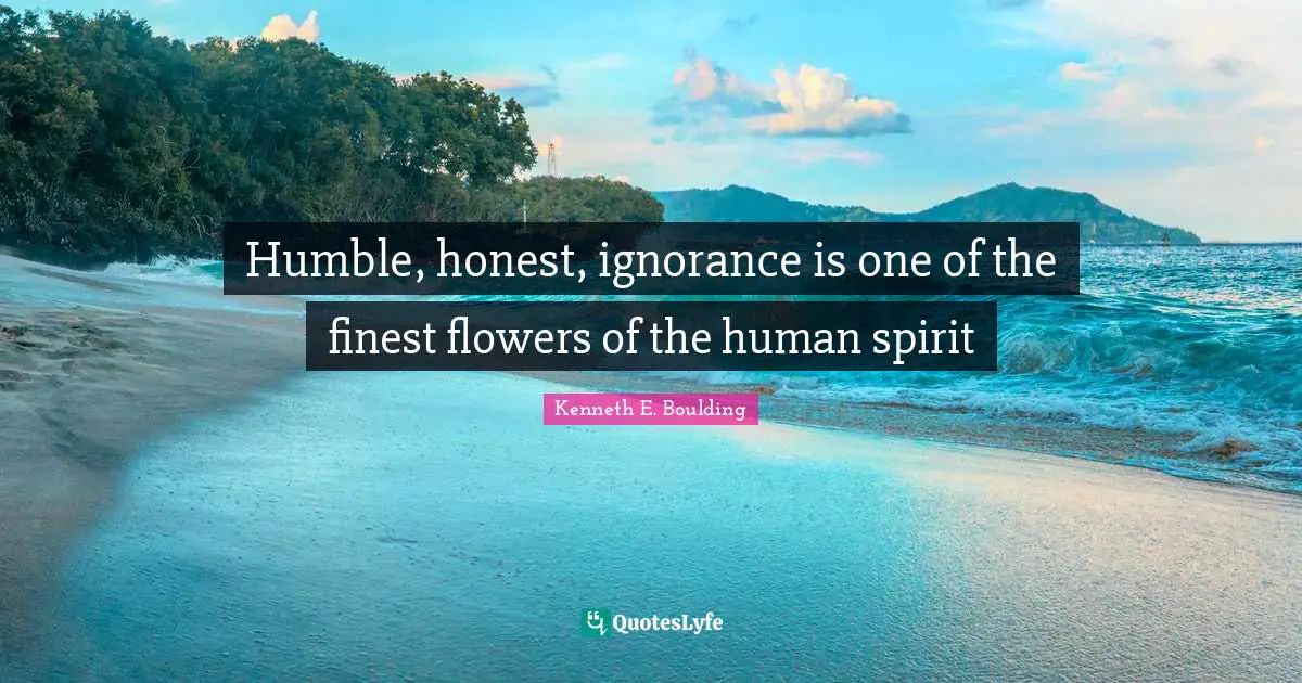 Humble, honest, ignorance is one of the finest flowers of the human spirit