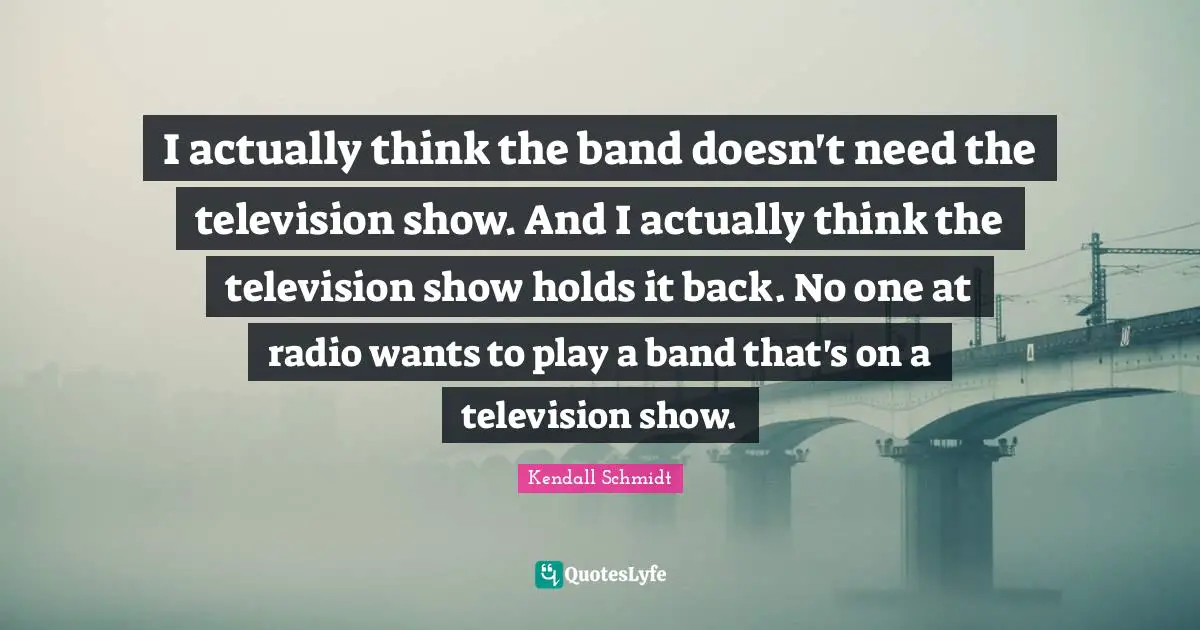 Kendall Schmidt Quotes: "I actually think the band doesn't need the television show. And I actually think the television show holds it back. No one at radio wants to play a band that's on a television show."