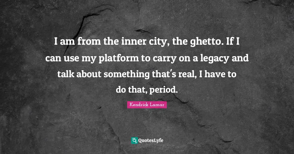 I am from the inner city, the ghetto. If I can use my platform to carry on a legacy and talk about something that's real, I have to do that, period.