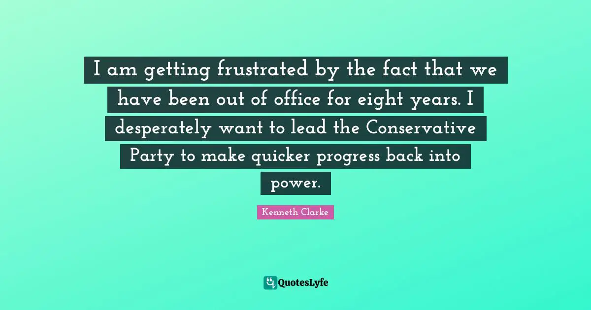 I am getting frustrated by the fact that we have been out of office for eight years. I desperately want to lead the Conservative Party to make quicker progress back into power.