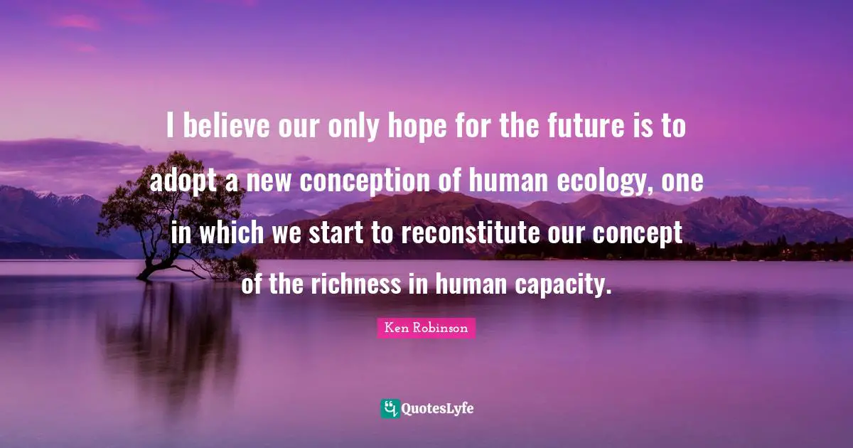 I believe our only hope for the future is to adopt a new conception of human ecology, one in which we start to reconstitute our concept of the richness in human capacity.