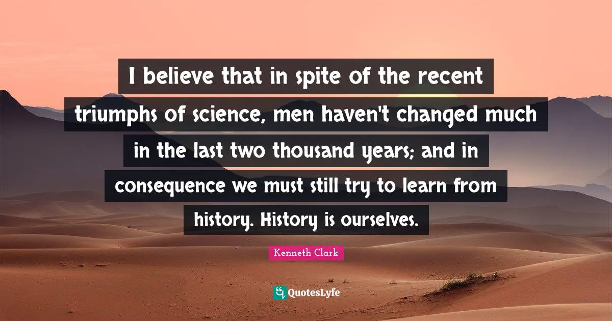 I believe that in spite of the recent triumphs of science, men haven't changed much in the last two thousand years; and in consequence we must still try to learn from history. History is ourselves.