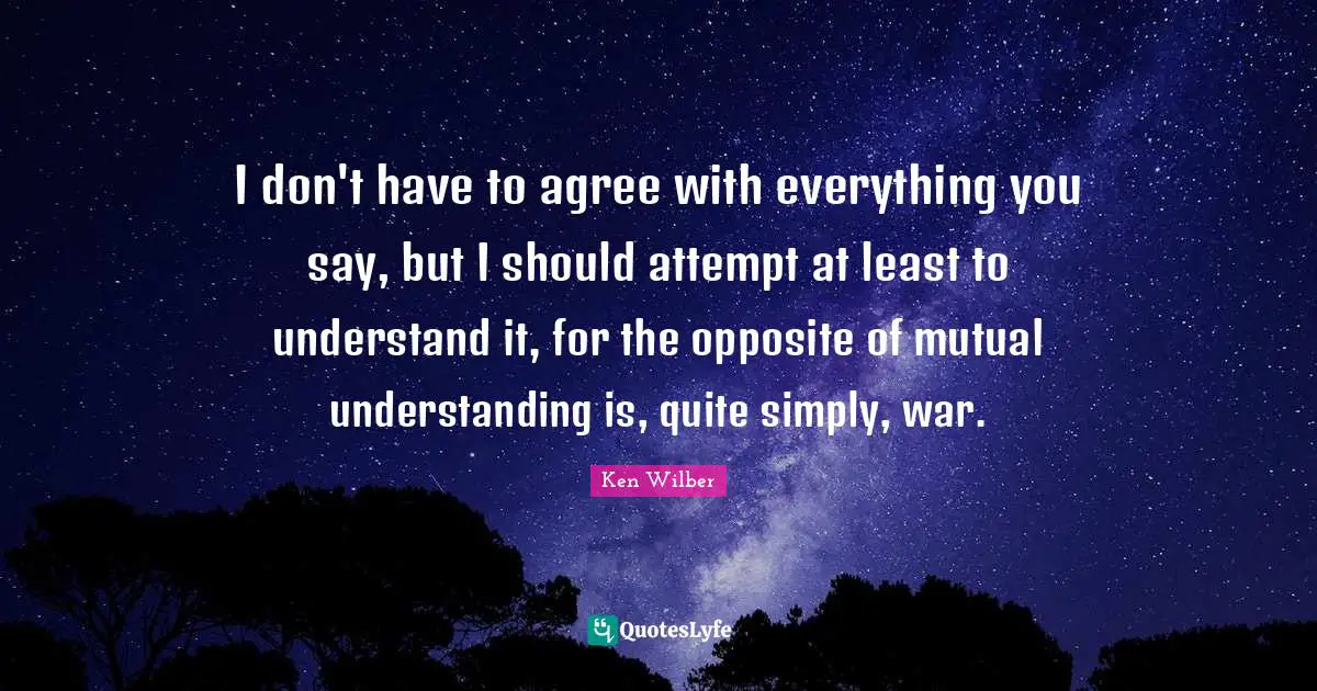 Ken Wilber Quotes: "I don't have to agree with everything you say, but I should attempt at least to understand it, for the opposite of mutual understanding is, quite simply, war."