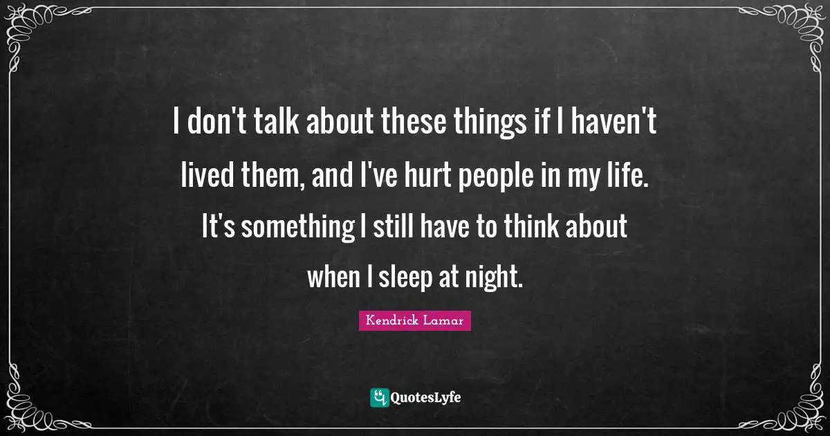 I don't talk about these things if I haven't lived them, and I've hurt people in my life. It's something I still have to think about when I sleep at night.