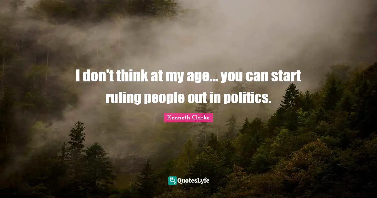 I don't think at my age... you can start ruling people out in politics.