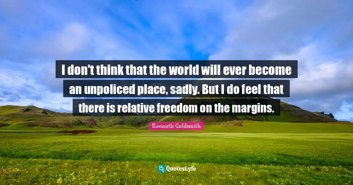 I don't think that the world will ever become an unpoliced place, sadly. But I do feel that there is relative freedom on the margins.
