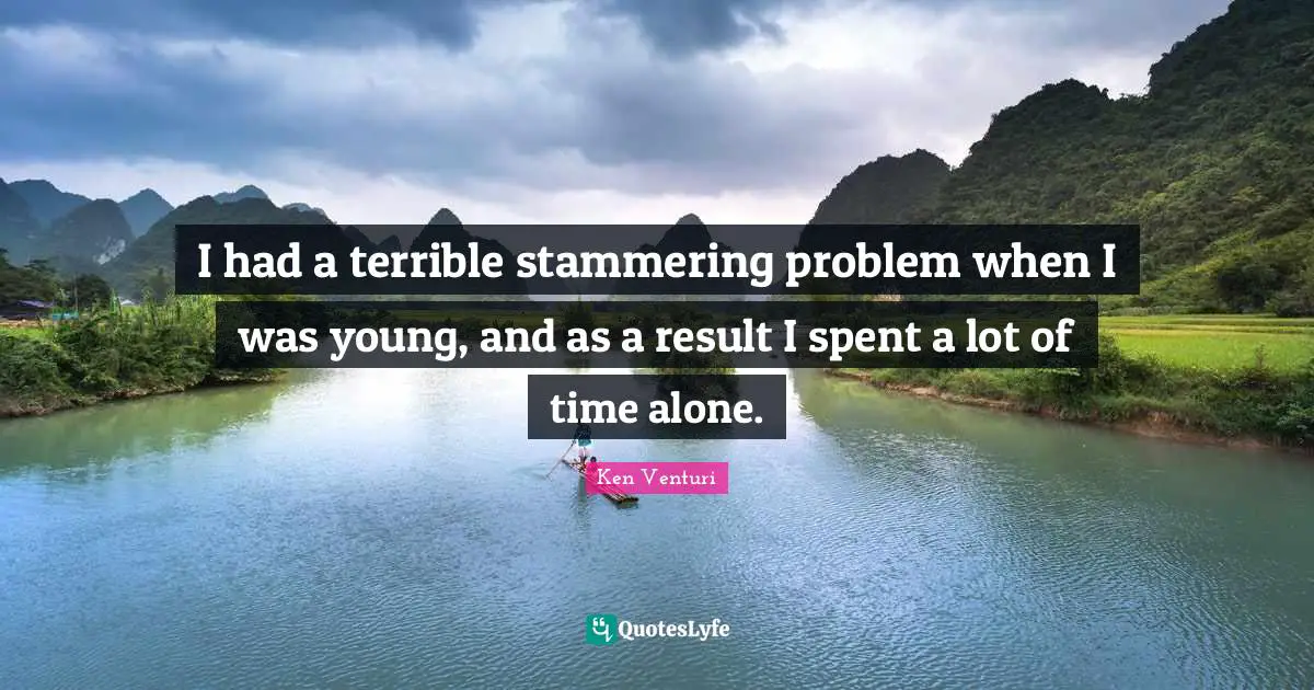 I had a terrible stammering problem when I was young, and as a result I spent a lot of time alone.