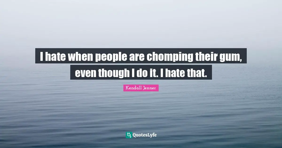 I hate when people are chomping their gum, even though I do it. I hate that.