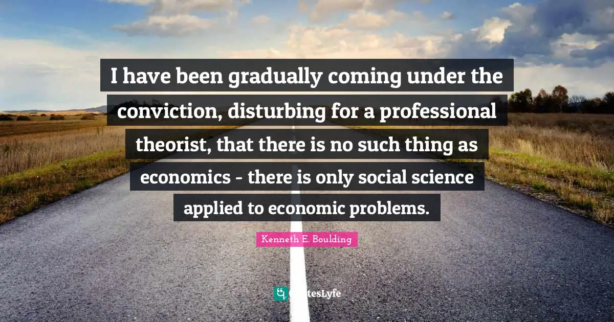 I have been gradually coming under the conviction, disturbing for a professional theorist, that there is no such thing as economics - there is only social science applied to economic problems.