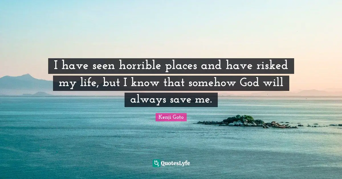 I have seen horrible places and have risked my life, but I know that somehow God will always save me.
