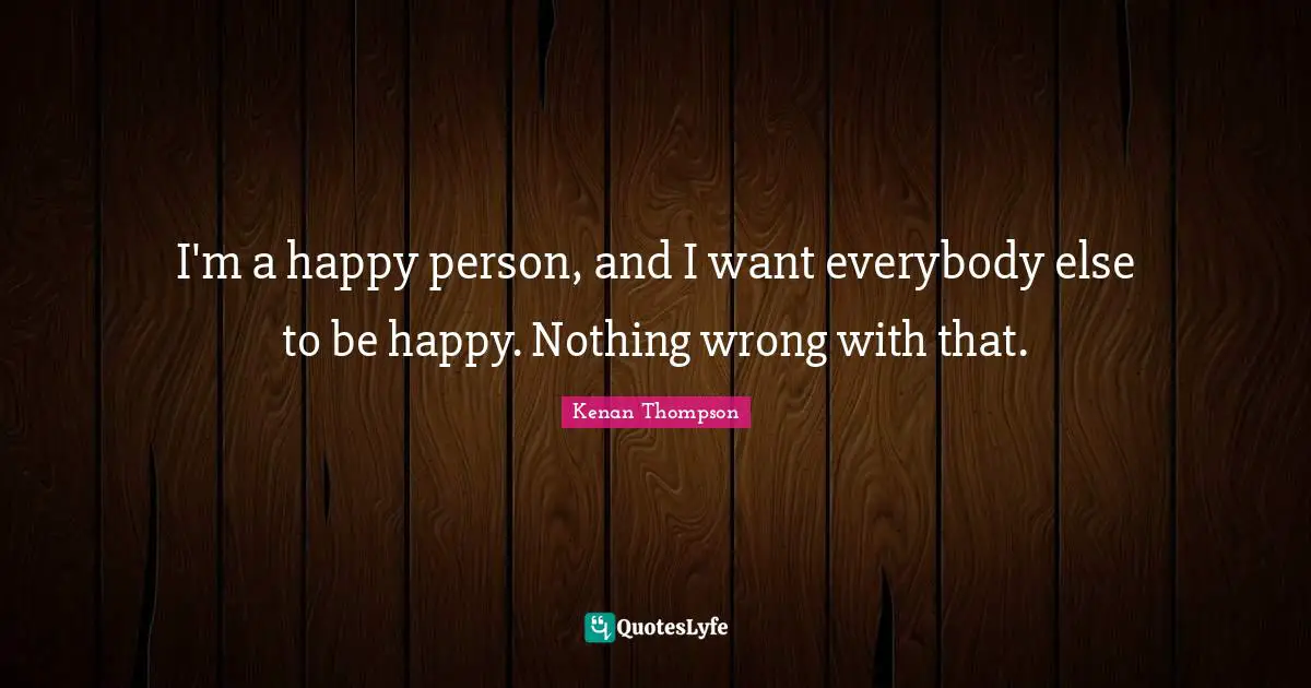 I'm a happy person, and I want everybody else to be happy. Nothing wrong with that.