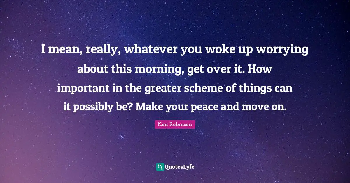 I mean, really, whatever you woke up worrying about this morning, get over it. How important in the greater scheme of things can it possibly be? Make your peace and move on.