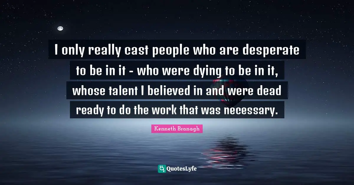 I only really cast people who are desperate to be in it - who were dying to be in it, whose talent I believed in and were dead ready to do the work that was necessary.