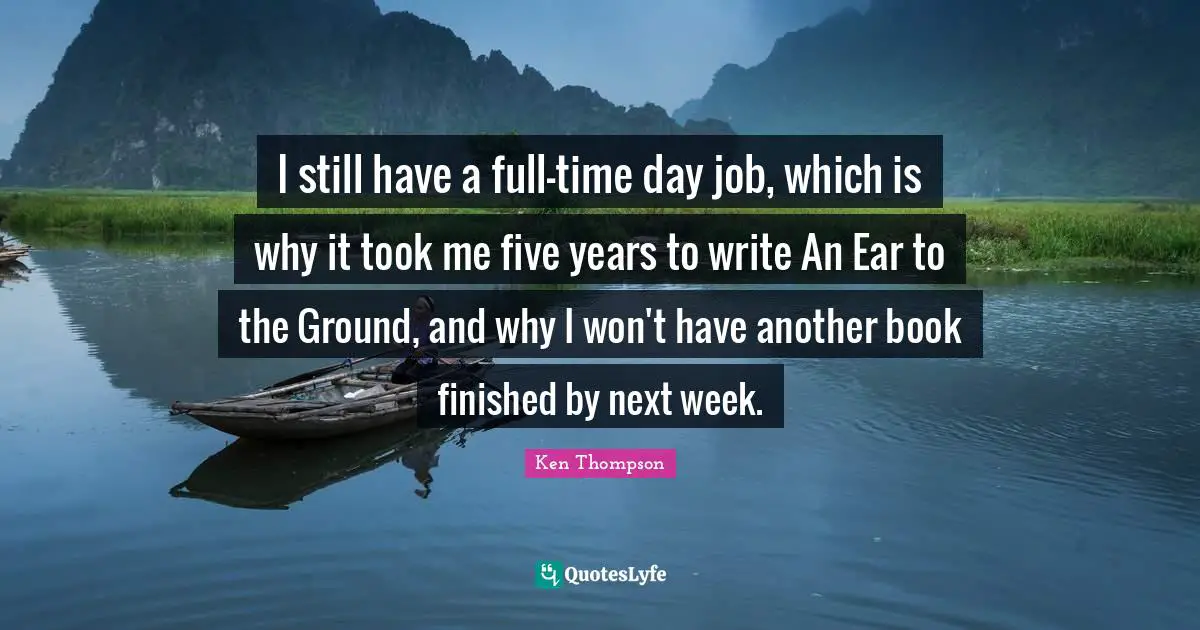 I still have a full-time day job, which is why it took me five years to write An Ear to the Ground, and why I won't have another book finished by next week.