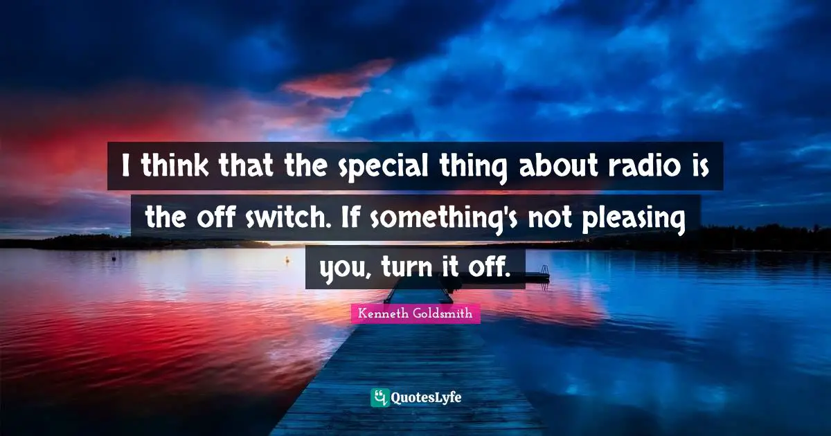 I think that the special thing about radio is the off switch. If something's not pleasing you, turn it off.