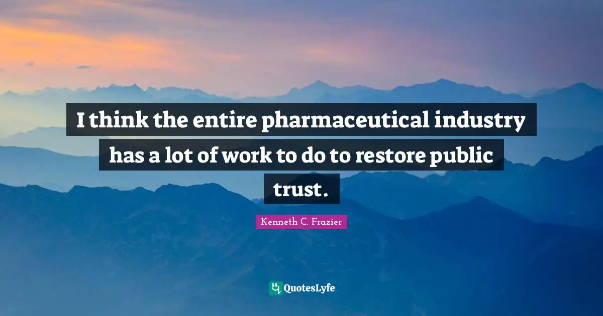 I think the entire pharmaceutical industry has a lot of work to do to restore public trust.