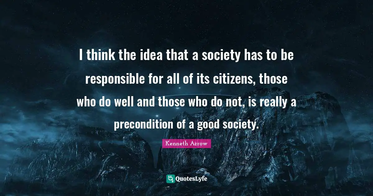I think the idea that a society has to be responsible for all of its citizens, those who do well and those who do not, is really a precondition of a good society.