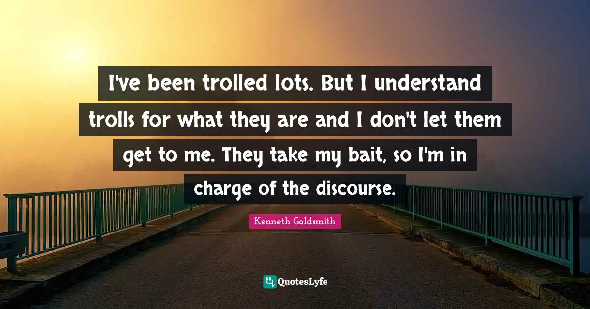 I've been trolled lots. But I understand trolls for what they are and I don't let them get to me. They take my bait, so I'm in charge of the discourse.