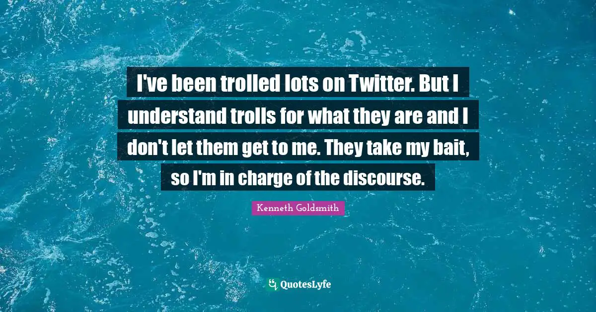 I've been trolled lots on Twitter. But I understand trolls for what they are and I don't let them get to me. They take my bait, so I'm in charge of the discourse.