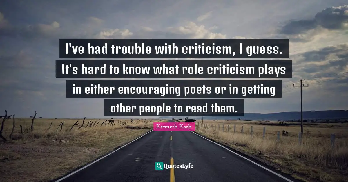 I've had trouble with criticism, I guess. It's hard to know what role criticism plays in either encouraging poets or in getting other people to read them.