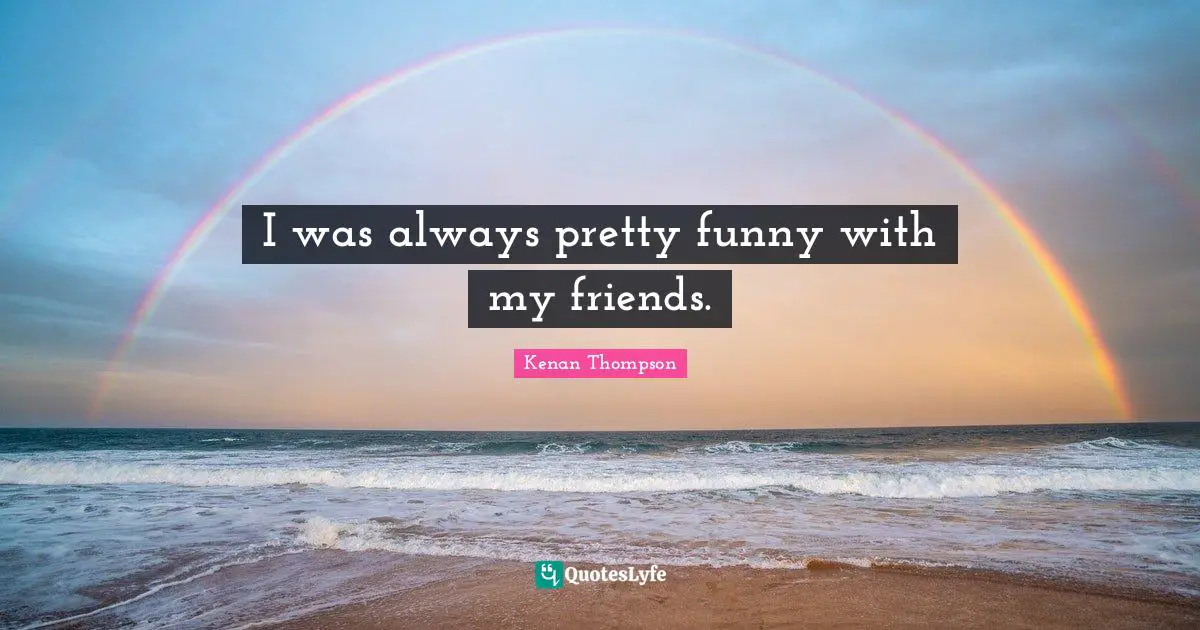 I was always pretty funny with my friends.