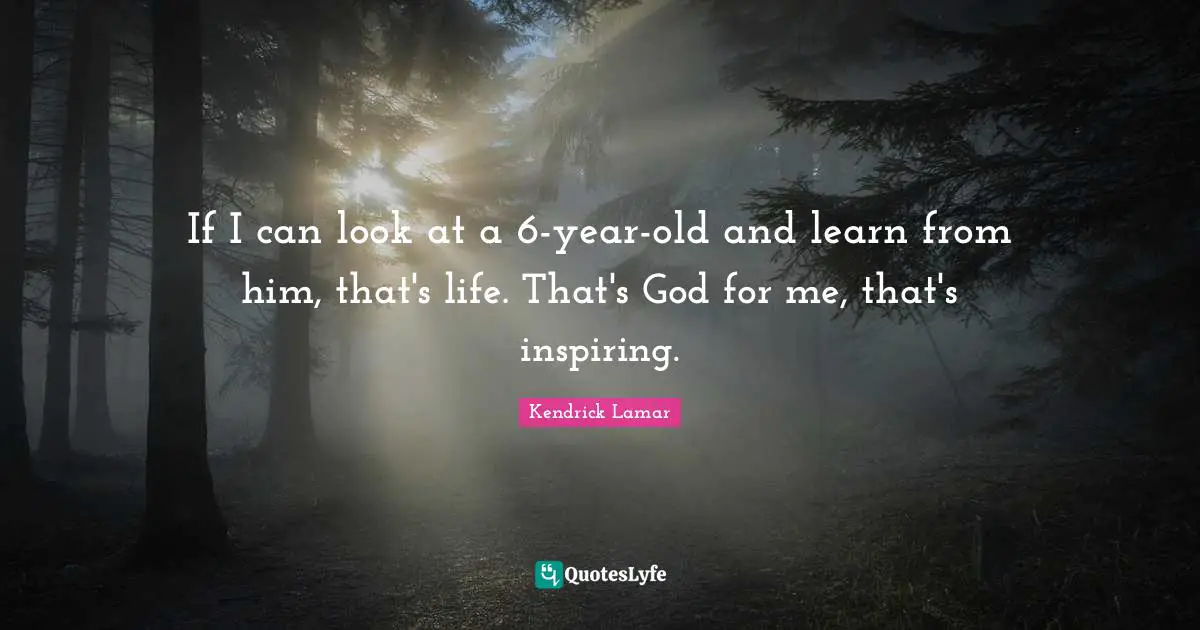 If I can look at a 6-year-old and learn from him, that's life. That's God for me, that's inspiring.